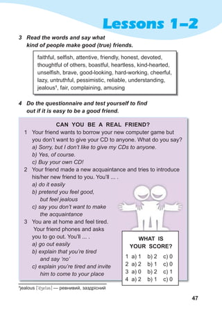 47
Lessons 1-2
3 Read the words and say what
kind of people make good (true) friends.
faithful, selfish, attentive, friendly, honest, devoted,
thoughtful of others, boastful, heartless, kind-hearted,
unselfish, brave, good-looking, hard-working, cheerful,
lazy, untruthful, pessimistic, reliable, understanding,
jealous1
, fair, complaining, amusing
4 Do the questionnaire and test yourself to find
out if it is easy to be a good friend.
CAN YOU BE A REAL FRIEND?
1 Your friend wants to borrow your new computer game but
you don’t want to give your CD to anyone. What do you say?
a) Sorry, but I don’t like to give my CDs to anyone.
b) Yes, of course.
c) Buy your own CD!
2 Your friend made a new acquaintance and tries to introduce
his/her new friend to you. You’ll ... .
a) do it easily
b) pretend you feel good,
but feel jealous
c) say you don’t want to make
the acquaintance
3 You are at home and feel tired.
Your friend phones and asks
you to go out. You’ll ... .
a) go out easily
b) explain that you’re tired
and say ‘no’
c) explain you’re tired and invite
him to come to your place
1 a) 1 b) 2 c) 0
2 a) 2 b) 1 c) 0
3 a) 0 b) 2 c) 1
4 a) 2 b) 1 c) 0
WHAT IS
YOUR SCORE?
1
jealous [9dzel3s] — ревнивий, заздрісний
 
