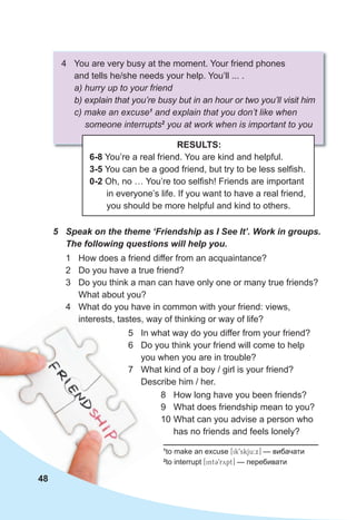 1
to make an excuse [ik9skju:x] — вибачати
2
to interrupt [int39rypt] — перебивати
5 Speak on the theme ‘Friendship as I See It’. Work in groups.
The following questions will help you.
1 How does a friend differ from an acquaintance?
2 Do you have a true friend?
3 Do you think a man can have only one or many true friends?
What about you?
4 What do you have in common with your friend: views,
interests, tastes, way of thinking or way of life?
4 You are very busy at the moment. Your friend phones
and tells he/she needs your help. You’ll ... .
a) hurry up to your friend
b) explain that you’re busy but in an hour or two you’ll visit him
c) make an excuse1
and explain that you don’t like when
someone interrupts2
you at work when is important to you
RESULTS:
6-8 You’re a real friend. You are kind and helpful.
3-5 You can be a good friend, but try to be less selfish.
0-2 Oh, no … You’re too selfish! Friends are important
in everyone’s life. If you want to have a real friend,
you should be more helpful and kind to others.
48
5 In what way do you differ from your friend?
6 Do you think your friend will come to help
you when you are in trouble?
7 What kind of a boy / girl is your friend?
Describe him / her.
8 How long have you been friends?
9 What does friendship mean to you?
10 What can you advise a person who
has no friends and feels lonely?
 
