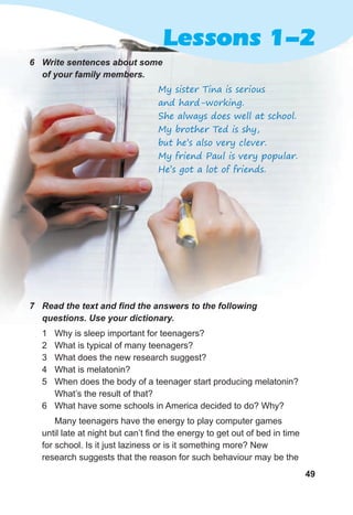 49
Lessons 1-2
6 Write sentences about some
of your family members.
My sister Tina is serious
and hard-working.
She always does well at school.
My brother Ted is shy,
but he’s also very clever.
My friend Paul is very popular.
He’s got a lot of friends.
7 Read the text and find the answers to the following
questions. Use your dictionary.
1 Why is sleep important for teenagers?
2 What is typical of many teenagers?
3 What does the new research suggest?
4 What is melatonin?
5 When does the body of a teenager start producing melatonin?
What’s the result of that?
6 What have some schools in America decided to do? Why?
Many teenagers have the energy to play computer games
until late at night but can’t find the energy to get out of bed in time
for school. Is it just laziness or is it something more? New
research suggests that the reason for such behaviour may be the
 