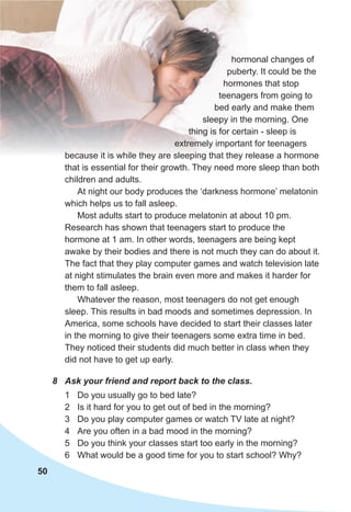 50
hormonal changes of
puberty. It could be the
hormones that stop
teenagers from going to
bed early and make them
sleepy in the morning. One
thing is for certain - sleep is
extremely important for teenagers
because it is while they are sleeping that they release a hormone
that is essential for their growth. They need more sleep than both
children and adults.
At night our body produces the ‘darkness hormone’ melatonin
which helps us to fall asleep.
Most adults start to produce melatonin at about 10 pm.
Research has shown that teenagers start to produce the
hormone at 1 am. In other words, teenagers are being kept
awake by their bodies and there is not much they can do about it.
The fact that they play computer games and watch television late
at night stimulates the brain even more and makes it harder for
them to fall asleep.
Whatever the reason, most teenagers do not get enough
sleep. This results in bad moods and sometimes depression. In
America, some schools have decided to start their classes later
in the morning to give their teenagers some extra time in bed.
They noticed their students did much better in class when they
did not have to get up early.
8 Ask your friend and report back to the class.
1 Do you usually go to bed late?
2 Is it hard for you to get out of bed in the morning?
3 Do you play computer games or watch TV late at night?
4 Are you often in a bad mood in the morning?
5 Do you think your classes start too early in the morning?
6 What would be a good time for you to start school? Why?
 