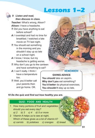 51
Lessons 1-2
Teacher: What’s wrong, Alison?
Alison: I have a headache.
T: Did you have anything to eat
before school?
A: I overslept and had no time for
breakfast. I watched a late
movie on TV last night.
T: You should eat something
in the morning and you
shouldn’t stay up so late
on a school night.
A: I know, I know, but my
headache is getting worse.
T: Why don’t you go to the canteen
and have something to eat?
A: I can’t really. I think I
have a temperature
too.
T: Well, you’d better call
your parents then
and go home. OK.
10 Do the quiz and find out how healthy you are.
1 How many portions of fruit and vegetables
should you eat every day?
a) 2 b) 3 c) 4 d) 5 or more
2 Vitamin A helps us to see at night.
Which of these gives us a lot of vitamin A?
a) carrots b) potatoes c) oranges d) bread
GIVING ADVICE
You should take an aspirin.
Why don’t you eat something?
You’d better do physical exercises.
You shouldn’t stay up so late.
REMEMBER!
10 Do the quiz and find out how healthy you are.
How many portions of fruit and vegetables
Which of these gives us a lot of vitamin A?
a) carrots b) potatoes c) oranges d) bread
10 Do the quiz and find out how healthy you are.
a) carrots b) potatoes c) oranges d) bread
QUIZ: FOOD AND HEALTH
9 Listen and read,
then discuss in class.
 