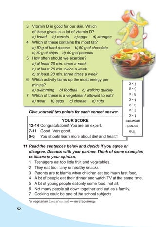 52
1
а vegetarian [0vedzi9te3rI3n] — вегетаріанець
3 Vitamin D is good for our skin. Which
of these gives us a lot of vitamin D?
a) bread b) carrots c) eggs d) oranges
4 Which of these contains the most fat?
a) 50 g of hard cheese b) 50 g of chocolate
c) 50 g of chips d) 50 g of peanuts
5 How often should we exercise?
a) at least 20 min. once a week
b) at least 20 min. twice a week
c) at least 20 min. three times a week
6 Which activity burns up the most energy per
minute?
a) swimming b) football c) walking quickly
7 Which of these is a vegetarian1
allowed to eat?
a) meat b) eggs c) cheese d) nuts
11 Read the sentences below and decide if you agree or
disagree. Discuss with your partner. Think of some examples
to illustrate your opinion.
1 Teenagers eat too little fruit and vegetables.
2 They eat too many unhealthy snacks.
3 Parents are to blame when children eat too much fast food.
4 A lot of people eat their dinner and watch TV at the same time.
5 A lot of young people eat only some food, not all.
6 Not many people sit down together and eat as a family.
7 Cooking could be one of the school subjects.
YOUR SCORE
12-14 Congratulations! You are an expert.
7-11 Good. Very good.
0-6 You should learn more about diet and health!
The
correct
answers:
1
-
d
2
-
a
3
-
c
4
-
d
5
-
c
6
-
a
7
-
d
Give yourself two points for each correct answer.
a) bread b) carrots c) eggs d) oranges
a) bread b) carrots c) eggs d) oranges
 