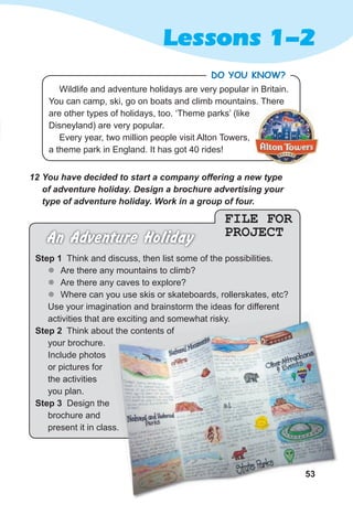 53
Lessons 1-2
FILE FOR
PROJECT
An Adventure Holiday
Step 1 Think and discuss, then list some of the possibilities.
z
z Are there any mountains to climb?
z
z Are there any caves to explore?
z
z Where can you use skis or skateboards, rollerskates, etc?
Use your imagination and brainstorm the ideas for different
activities that are exciting and somewhat risky.
Step 2 Think about the contents of
your brochure.
Include photos
or pictures for
the activities
you plan.
Step 3 Design the
brochure and
present it in class.
12 You have decided to start a company offering a new type
of adventure holiday. Design a brochure advertising your
type of adventure holiday. Work in a group of four.
53
present it in class.
activities that are exciting and somewhat risky.
Think about the contents of
Wildlife and adventure holidays are very popular in Britain.
You can camp, ski, go on boats and climb mountains. There
are other types of holidays, too. ‘Theme parks’ (like
Disneyland) are very popular.
Every year, two million people visit Alton Towers,
a theme park in England. It has got 40 rides!
DO YOU KNOW?
 