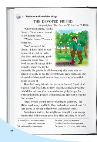 54
1 Listen to and read the story.
THE DEVOTED FRIEND
Adapted from ‘The Devoted Friend’by O. Wilde
“Once upon a time,” said a
Linnet1
, “there was an honest
fellow named Hans.”
“Was he famous?” asked a
Water Rat.
“No,” answered the
Linnet, “I don’t think he was
famous at all, but he had a
kind heart and a funny, good-
humoured round face. He
lived in a small cottage all by
himself2
, and every day he
worked in his garden. In all the country side there was no
garden so lovely as his. Different ﬂowers grew there, and they
bloomed or blossomed, so that there were always beautiful
things to look at.
Hans had many friends, but the most devoted friend of all
was big Hugh [hju:], the Miller3
. Indeed, so devoted was the
rich Miller to Hans, that he would never go by his garden
without ﬁlling his pockets with plums and apples if it was the
fruit season.”
“Real friends should have everything in common,” the
Miller used to say, and little Hans nodded and smiled, and felt
very proud of having a friend with such noble4
ideas.
Sometimes, indeed, the neighbours thought it was strange
that the rich Miller never gave little Hans anything in return5
,
1 Listen to and read the story.
1
a linnet [9linit] — коноплянка
(різновид пташки)
2
all by himself — сам-один
3
a miller [9mil3] — мельник
4
noble [9n3Ubl] — благородний
5
in return [in ri9tE:n] — у відповідь
 