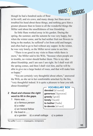 Lessons 1-2
though he had a hundred sacks of ﬂour
in his mill, and six cows, and many sheep; but Hans never
troubled his head about these things, and nothing gave him a
greater pleasure than to listen to all the wonderful things the
Miller said about the unselﬁshness of true friendship.
So little Hans worked away in his garden. During the
spring, the summer, and the autumn he was very happy, but
when the winter came, and he had neither fruit nor ﬂowers to
bring to the market, he suffered1
a lot from cold and hunger,
and often had to go to bed without any supper. In the winter,
he was very lonely, as the Miller never came to see him.
“There is no good in my visits to Hans while there is
snow,” the Miller said to his Wife, “because when people are
in trouble, no visitor should bother them. This is my idea
about friendship, and I am sure I am right. So I shall wait till
the spring comes, and then I shall visit him, and he will be
able to give me a large basket of roses, and that will make him
so happy.”
“You are certainly very thoughtful about others,” answered
the Wife, as she sat in her comfortable armchair by the ﬁre,
“very thoughtful indeed. It is quite a pleasure to hear you talk
about friendship!”
2 Read and choose the right
word to fill in the gaps.
1 Hans was ... .
a) a famous person
b) a miller
c) an honest fellow
2 He lived in ... .
a) a garden b) a small cottage c) a palace
devoted [di9v3Utid]
generous [9dzen3r3s]
greedy [9grI:dI]
lonely [9l3UnlI]
to bother [9bAq3]
to devote [di9v3Ut]
VOCABULARY BOX
1
to suffer [9syf3] — страждати, потерпати
55
PAGES
PAGES
4READERS
 