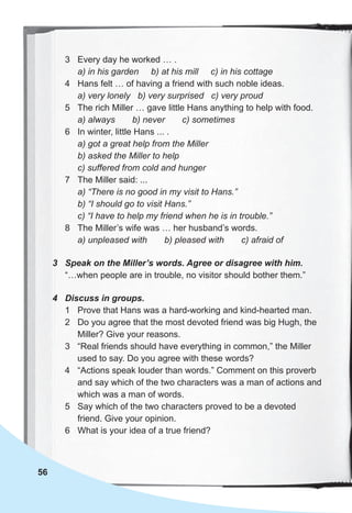 56
3 Every day he worked … .
a) in his garden b) at his mill c) in his cottage
4 Hans felt … of having a friend with such noble ideas.
a) very lonely b) very surprised c) very proud
5 The rich Miller … gave little Hans anything to help with food.
a) always b) never c) sometimes
6 In winter, little Hans ... .
a) got a great help from the Miller
b) asked the Miller to help
c) suffered from cold and hunger
7 The Miller said: ...
a) “There is no good in my visit to Hans.”
b) “I should go to visit Hans.”
c) “I have to help my friend when he is in trouble.”
8 The Miller’s wife was … her husband’s words.
a) unpleased with b) pleased with c) afraid of
3 Speak on the Miller’s words. Agree or disagree with him.
“…when people are in trouble, no visitor should bother them.”
4 Discuss in groups.
1 Prove that Hans was a hard-working and kind-hearted man.
2 Do you agree that the most devoted friend was big Hugh, the
Miller? Give your reasons.
3 “Real friends should have everything in common,” the Miller
used to say. Do you agree with these words?
4 “Actions speak louder than words.” Comment on this proverb
and say which of the two characters was a man of actions and
which was a man of words.
5 Say which of the two characters proved to be a devoted
friend. Give your opinion.
6 What is your idea of a true friend?
 