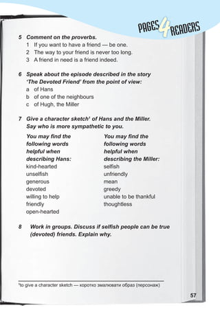 5 Comment on the proverbs.
1 If you want to have a friend — be one.
2 The way to your friend is never too long.
3 A friend in need is a friend indeed.
6 Speak about the episode described in the story
‘The Devoted Friend’ from the point of view:
a of Hans
b of one of the neighbours
c of Hugh, the Miller
7 Give a character sketch1
of Hans and the Miller.
Say who is more sympathetic to you.
1
to give a character sketch — коротко змалювати образ (персонаж)
57
You may find the
following words
helpful when
describing the Miller:
selfish
unfriendly
mean
greedy
unable to be thankful
thoughtless
You may find the
following words
helpful when
describing Hans:
kind-hearted
unselfish
generous
devoted
willing to help
friendly
open-hearted
8 Work in groups. Discuss if selfish people can be true
(devoted) friends. Explain why.
PAGES
PAGES
4READERS
 
