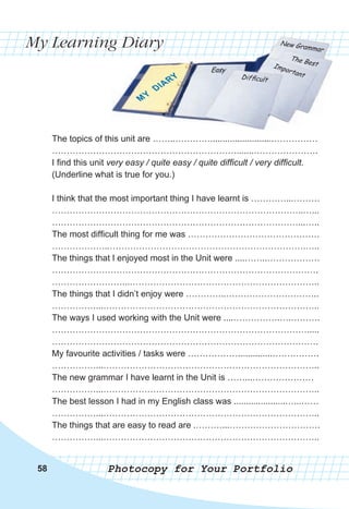 My Learning Diary
Photocopy for Your Portfolio
58
The topics of this unit are ……..…………..........................……………
……………………………………………………….......………………….
I find this unit very easy / quite easy / quite difficult / very difficult.
(Underline what is true for you.)
I think that the most important thing I have learnt is …………...………
…………………………………………………………………………..…...
…………………………………………………………………………...…..
The most difficult thing for me was ………………………………………
………………..………………………………………………………….…..
The things that I enjoyed most in the Unit were ....……..………………
……………………………………………………………………………….
……………………...………………………………………………………..
The things that I didn’t enjoy were …………..…………………………..
……………...………………………………………………………………..
The ways I used working with the Unit were ....…………….….……….
…………………………………………………………………………….....
……………………………………………………………………………….
My favourite activities / tasks were ……………….............…………….
……………...………………………………………………………………..
The new grammar I have learnt in the Unit is ……...…………………
……………...………………………………………………………………..
The best lesson I had in my English class was .....................…...……
……………...………………………………………………………………..
The things that are easy to read are .………...………………………….
……………...………………………………………………………………..
 