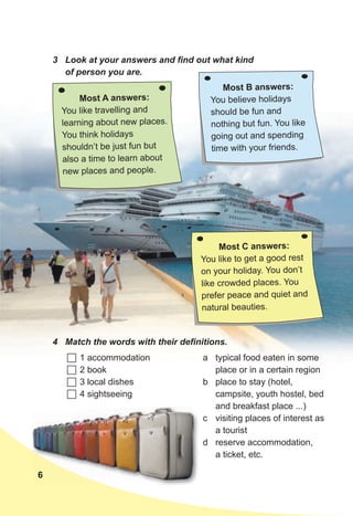 6
3 Look at your answers and find out what kind
of person you are.
Most A answers:
You like travelling and
learning about new places.
You think holidays
shouldn’t be just fun but
also a time to learn about
new places and people.
Most B answers:
You believe holidays
should be fun and
nothing but fun. You like
going out and spending
time with your friends.
4 Match the words with their definitions.
 1 accommodation
 2 book
 3 local dishes
 4 sightseeing
a typical food eaten in some
place or in a certain region
b place to stay (hotel,
campsite, youth hostel, bed
and breakfast place ...)
c visiting places of interest as
a tourist
d reserve accommodation,
a ticket, etc.
Most C answers:
You like to get a good rest
on your holiday. You don’t
like crowded places. You
prefer peace and quiet and
natural beauties.
6
 