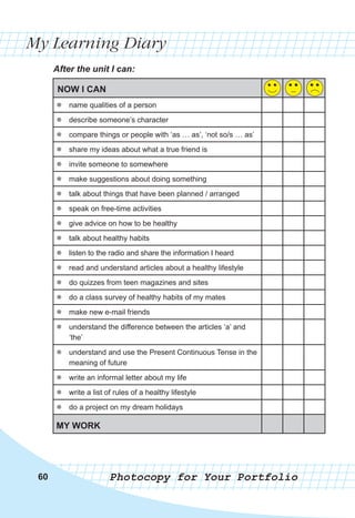 60
60
60
My Learning Diary
After the unit I can:
Photocopy for Your Portfolio
NOW I CAN
z
z name qualities of a person
z
z describe someone’s character
z
z compare things or people with ‘as … as’, ‘not so/s … as’
z
z share my ideas about what a true friend is
z
z invite someone to somewhere
z
z make suggestions about doing something
z
z talk about things that have been planned / arranged
z
z speak on free-time activities
z
z give advice on how to be healthy
z
z talk about healthy habits
z
z listen to the radio and share the information I heard
z
z read and understand articles about a healthy lifestyle
z
z do quizzes from teen magazines and sites
z
z do a class survey of healthy habits of my mates
z
z make new e-mail friends
z
z understand the difference between the articles ‘a’ and
‘the’
z
z understand and use the Present Continuous Tense in the
meaning of future
z
z write an informal letter about my life
z
z write a list of rules of a healthy lifestyle
z
z do a project on my dream holidays
MY WORK
 