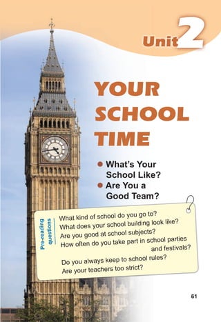 2
2
2
Unit
Unit
61
YOUR
SCHOOL
TIME
z What’s Your
School Like?
z Are You a
Good Team?
What kind of school do you go to?
What does your school building look like?
Are you good at school subjects?
How often do you take part in school parties
and festivals?
Do you always keep to school rules?
Are your teachers too strict?
Pr
e-
re
ad
in
g
qu
es
tio
ns
 