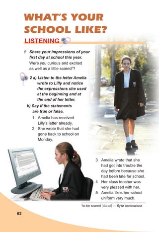 62
LISTENING
LISTENING
LISTENING
1 Share your impressions of your
first day at school this year.
WHAT’S YOUR
SCHOOL LIKE?
Were you curious and excited
as well as a little scared1
?
1
to be scared [skeCd] — бути наляканим
2 a) Listen to the letter Amelia
wrote to Lilly and notice
the expressions she used
at the beginning and at
the end of her letter.
b) Say if the statements
are true or false.
1 Amelia has received
Lilly’s letter already.
2 She wrote that she had
gone back to school on
Monday.
3 Amelia wrote that she
had got into trouble the
day before because she
had been late for school.
4 Her class teacher was
very pleased with her.
5 Amelia likes her school
uniform very much.
 