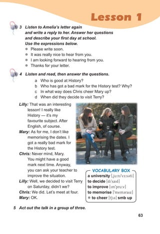 63
Lesson 1
3 Listen to Amelia’s letter again
and write a reply to her. Answer her questions
and describe your first day at school.
Use the expressions below.
z
z Please write soon.
z
z It was really nice to hear from you.
z
z I am looking forward to hearing from you.
z
z Thanks for your letter.
Lilly: That was an interesting
lesson! I really like
History — it’s my
favourite subject. After
English, of course.
Mary: As for me, I don’t like
memorising the dates. I
got a really bad mark for
the History test.
Chris: Never mind, Mary.
You might have a good
mark next time. Anyway,
you can ask your teacher to
improve the situation.
Lilly: Well, we decided to visit Terry
on Saturday, didn’t we?
Chris: We did. Let’s meet at four.
Mary: OK.
4 Listen and read, then answer the questions.
a university [0ju:ni9vE:sCtI]
to decide [di9said]
to improve [im9pru:v]
to memorise [9mem3raix]
z to cheer [tSi3] smb up
VOCABULARY BOX
a Who is good at History?
b Who has got a bad mark for the History test? Why?
c In what way does Chris cheer Mary up?
d When did they decide to visit Terry?
5 Act out the talk in a group of three.
 