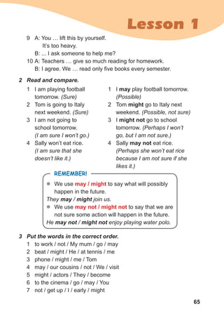 65
Lesson 1
2 Read and compare.
1 I am playing football
tomorrow. (Sure)
2 Tom is going to Italy
next weekend. (Sure)
3 I am not going to
school tomorrow.
(I am sure I won’t go.)
4 Sally won’t eat rice.
(I am sure that she
doesn’t like it.)
1 I may play football tomorrow.
(Possible)
2 Tom might go to Italy next
weekend. (Possible, not sure)
3 I might not go to school
tomorrow. (Perhaps I won’t
go, but I am not sure.)
4 Sally may not eat rice.
(Perhaps she won’t eat rice
because I am not sure if she
likes it.)
3 Put the words in the correct order.
1 to work / not / My mum / go / may
2 beat / might / He / at tennis / me
3 phone / might / me / Tom
4 may / our cousins / not / We / visit
5 might / actors / They / become
6 to the cinema / go / may / You
7 not / get up / I / early / might
REMEMBER!
z
z We use may / might to say what will possibly
happen in the future.
They may / might join us.
z
z We use may not / might not to say that we are
not sure some action will happen in the future.
He may not / might not enjoy playing water polo.
9 A: You … lift this by yourself.
It’s too heavy.
B: ... I ask someone to help me?
10 A: Teachers … give so much reading for homework.
B: I agree. We … read only five books every semester.
 