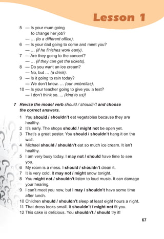 67
Lesson 1
7 Revise the model verb should / shouldn’t and choose
the correct answers.
1 You should / shouldn’t eat vegetables because they are
healthy.
2 It’s early. The shops should / might not be open yet.
3 That’s a great poster. You should / shouldn’t hang it on the
wall.
4 Michael should / shouldn’t eat so much ice cream. It isn’t
healthy.
5 I am very busy today. I may not / should have time to see
you.
6 My room is a mess. I should / shouldn’t clean it.
7 It is very cold. It may not / might snow tonight.
8 You might not / shouldn’t listen to loud music. It can damage
your hearing.
9 I can’t meet you now, but I may / shouldn’t have some time
after lunch.
10 Children should / shouldn’t sleep at least eight hours a night.
11 That dress looks small. It shouldn’t / might not fit you.
12 This cake is delicious. You shouldn’t / should try it!
5 — Is your mum going
to change her job?
— … (to a different office).
6 — Is your dad going to come and meet you?
— … (if he finishes work early).
7 — Are they going to the concert?
— … (if they can get the tickets).
8 — Do you want an ice cream?
— No, but … (a drink).
9 — Is it going to rain today?
— We don’t know. … (our umbrellas).
10 — Is your teacher going to give you a test?
— I don’t think so. ... (kind to us)!
 