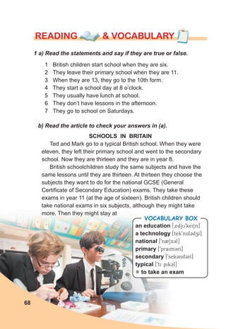 1 a) Read the statements and say if they are true or false.
1 British children start school when they are six.
2 They leave their primary school when they are 11.
3 When they are 13, they go to the 10th form.
4 They start a school day at 8 o’clock.
5 They usually have lunch at school.
6 They don’t have lessons in the afternoon.
7 They go to school on Saturdays.
b) Read the article to check your answers in (a).
SCHOOLS IN BRITAIN
Ted and Mark go to a typical British school. When they were
eleven, they left their primary school and went to the secondary
school. Now they are thirteen and they are in year 8.
British schoolchildren study the same subjects and have the
same lessons until they are thirteen. At thirteen they choose the
subjects they want to do for the national GCSE (General
Certificate of Secondary Education) exams. They take these
exams in year 11 (at the age of sixteen). British children should
take national exams in six subjects, although they might take
more. Then they might stay at
an education [0edjU9keiSn]
a technology [tek9nAl3dzI]
national [9n2Sn3l]
primary [9praim3rI]
secondary [9sek3nd3rI]
typical [9ti pik3l]
z to take an exam
VOCABULARY BOX
68
READING & VOCABULARY
READING & VOCABULARY
READING & VOCABULARY
 