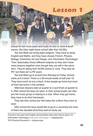 69
school for two more years and study for two or more A-level1
exams. But they might leave school after their GCSEs.
Ted and Mark are doing eight subjects. They have to study
English and Maths, and they have chosen French, Physics,
Biology, Chemistry, Art and Design, and Information Technology2
.
Their classmates chose different subjects so they don’t have
many lessons together even though they are still in the same
form. They’re taking their GCSE exams in June. They also do
PE1
but there isn’t a PE exam.
Ted and Mark go to school from Monday to Friday. School
starts at 9 o’clock. There is a 20-minute break at half past 10.
They have lunch at one o’clock. A few people go home but most
of them eat lunch in the canteen.
Afternoon lessons start at quarter to 2 and finish at quarter to
4. After school the boys do sport. In their school pupils can also
join the music group or belong to a club. When they get home,
they have to do their homework.
They like their school but Ted hates the uniform they have to
wear.
After school the boys would like to go to a university but none
of them has decided what they want to study yet.
1
A-level is the exam that English schoolchildren take when they’re about 18.
2
Information Technology [0inf39meiSn tek9nAl3dzI] — інформатика
3
PE (Physical Education) — фізкультура
Lesson 1
 