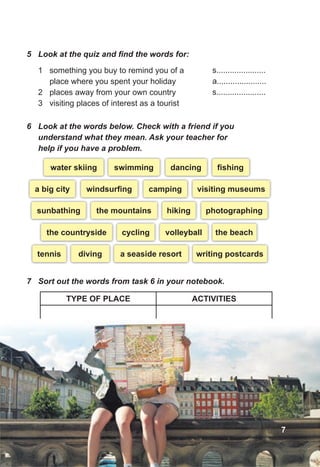 5 Look at the quiz and find the words for:
1 something you buy to remind you of a
place where you spent your holiday
2 places away from your own country
3 visiting places of interest as a tourist
s......................
a......................
s......................
6 Look at the words below. Check with a friend if you
understand what they mean. Ask your teacher for
help if you have a problem.
7 Sort out the words from task 6 in your notebook.
TYPE OF PLACE ACTIVITIES
water skiing dancing
swimming ﬁshing
a big city camping
windsurﬁng visiting museums
sunbathing hiking
the mountains photographing
the countryside cycling
diving
volleyball
tennis
the beach
a seaside resort writing postcards
7
 