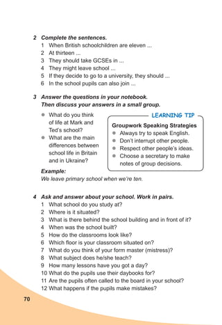 70
2 Complete the sentences.
1 When British schoolchildren are eleven ...
2 At thirteen ...
3 They should take GCSEs in ...
4 They might leave school ...
5 If they decide to go to a university, they should ...
6 In the school pupils can also join ...
3 Answer the questions in your notebook.
Then discuss your answers in a small group.
z
z What do you think
of life at Mark and
Ted’s school?
z
z What are the main
differences between
school life in Britain
and in Ukraine?
Example:
We leave primary school when we’re ten.
LEARNING TIP
Groupwork Speaking Strategies
z
z Always try to speak English.
z
z Don’t interrupt other people.
z
z Respect other people’s ideas.
z
z Choose a secretary to make
notes of group decisions.
4 Ask and answer about your school. Work in pairs.
1 What school do you study at?
2 Where is it situated?
3 What is there behind the school building and in front of it?
4 When was the school built?
5 How do the classrooms look like?
6 Which floor is your classroom situated on?
7 What do you think of your form master (mistress)?
8 What subject does he/she teach?
9 How many lessons have you got a day?
10 What do the pupils use their daybooks for?
11 Are the pupils often called to the board in your school?
12 What happens if the pupils make mistakes?
 