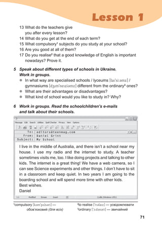 71
Lesson 1
5 Speak about different types of schools in Ukraine.
Work in groups.
z
z In what way are specialised schools / lyceums [lai9sI:Cmx] /
gymnasiums [dzim9neixICmx] different from the ordinary3
ones?
z
z What are their advantages or disadvantages?
z
z What kind of school would you like to study in? Why?
13 What do the teachers give
you after every lesson?
14 What do you get at the end of each term?
15 What compulsory1
subjects do you study at your school?
16 Are you good at all of them?
17 Do you realise2
that a good knowledge of English is important
nowadays? Prove it.
6 Work in groups. Read the schoolchildren’s e-mails
and talk about their schools.
1
compulsory [k3m9pyls3rI] —
обов’язковий (для всіх)
2
to realise [9ri3laix] — усвідомлювати
3
ordinary [9c:dCnCrI] — звичайний
I live in the middle of Australia, and there isn’t a school near my
house. I use my radio and the internet to study. A teacher
sometimes visits me, too. I like doing projects and talking to other
kids. The internet is a great thing! We have a web camera, so I
can see Science experiments and other things. I don’t have to sit
in a classroom and keep quiet. In two years I am going to the
boarding school and will spend more time with other kids.
Best wishes.
Daniel
To:
From:
Subject:
editors@teenmag.com
Daniel Grint
My School
 