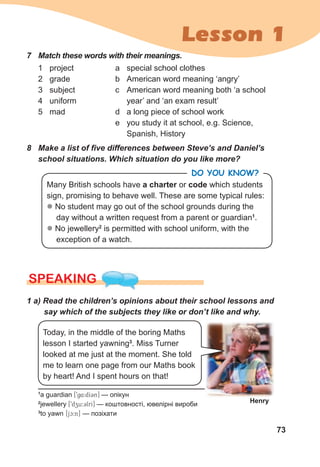 73
Lesson 1
8 Make a list of five differences between Steve’s and Daniel’s
school situations. Which situation do you like more?
1 project
2 grade
3 subject
4 uniform
5 mad
a special school clothes
b American word meaning ‘angry’
c American word meaning both ‘a school
year’ and ‘an exam result’
d a long piece of school work
e you study it at school, e.g. Science,
Spanish, History
7 Match these words with their meanings.
1
a guardian [9g4:dI3n] — опікун
2
jewellery [9dzu:3lrI] — коштовності, ювелірні вироби
3
to yawn [jc:n] — позіхати
SPEAKING
1 a) Read the children’s opinions about their school lessons and
say which of the subjects they like or don’t like and why.
Today, in the middle of the boring Maths
lesson I started yawning3
. Miss Turner
looked at me just at the moment. She told
me to learn one page from our Maths book
by heart! And I spent hours on that!
Henry
Many British schools have a charter or code which students
sign, promising to behave well. These are some typical rules:
z No student may go out of the school grounds during the
day without a written request from a parent or guardian1
.
z No jewellery2
is permitted with school uniform, with the
exception of a watch.
DO YOU KNOW?
 