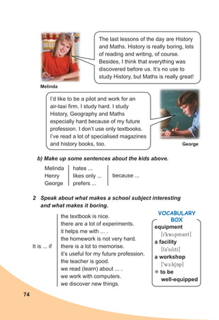 74
Melinda
George
b) Make up some sentences about the kids above.
2 Speak about what makes a school subject interesting
and what makes it boring.
Melinda
Henry
George
hates ...
likes only ...
prefers ...
because ...
the textbook is nice.
there are a lot of experiments.
it helps me with ... .
the homework is not very hard.
there is a lot to memorise.
it’s useful for my future profession.
the teacher is good.
we read (learn) about ... .
we work with computers.
we discover new things.
It is ... if
The last lessons of the day are History
and Maths. History is really boring, lots
of reading and writing, of course.
Besides, I think that everything was
discovered before us. It’s no use to
study History, but Maths is really great!
I’d like to be a pilot and work for an
air-taxi firm. I study hard. I study
History, Geography and Maths
especially hard because of my future
profession. I don’t use only textbooks.
I’ve read a lot of specialised magazines
and history books, too.
equipment
[i9kwipmCnt]
a facility
[fC9silitI]
a workshop
[9wE:kSAp]
z to be
well-equipped
VOCABULARY
BOX
 