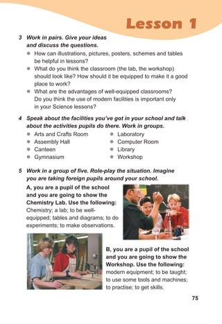 75
Lesson 1
z
z How can illustrations, pictures, posters, schemes and tables
be helpful in lessons?
z
z What do you think the classroom (the lab, the workshop)
should look like? How should it be equipped to make it a good
place to work?
z
z What are the advantages of well-equipped classrooms?
Do you think the use of modern facilities is important only
in your Science lessons?
3 Work in pairs. Give your ideas
and discuss the questions.
z
z Arts and Crafts Room
z
z Assembly Hall
z
z Canteen
z
z Gymnasium
4 Speak about the facilities you’ve got in your school and talk
about the activities pupils do there. Work in groups.
5 Work in a group of five. Role-play the situation. Imagine
you are taking foreign pupils around your school.
A, you are a pupil of the school
and you are going to show the
Chemistry Lab. Use the following:
Chemistry; a lab; to be well-
equipped; tables and diagrams; to do
experiments; to make observations.
z
z Laboratory
z
z Computer Room
z
z Library
z
z Workshop
B, you are a pupil of the school
and you are going to show the
Workshop. Use the following:
modern equipment; to be taught;
to use some tools and machines;
to practise; to get skills.
 