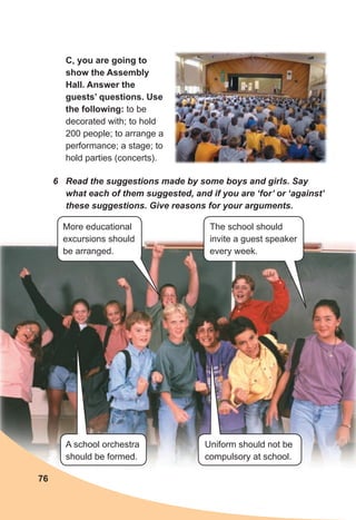 C, you are going to
show the Assembly
Hall. Answer the
guests’ questions. Use
the following: to be
decorated with; to hold
200 people; to arrange a
performance; a stage; to
hold parties (concerts).
6 Read the suggestions made by some boys and girls. Say
what each of them suggested, and if you are ‘for’ or ‘against’
these suggestions. Give reasons for your arguments.
76
More educational
excursions should
be arranged.
The school should
invite a guest speaker
every week.
Uniform should not be
compulsory at school.
A school orchestra
should be formed.
 