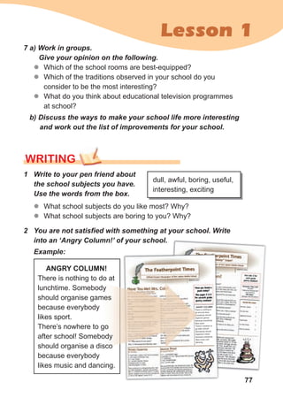 77
Lesson 1
7 a) Work in groups.
Give your opinion on the following.
z
z Which of the school rooms are best-equipped?
z
z Which of the traditions observed in your school do you
consider to be the most interesting?
z
z What do you think about educational television programmes
at school?
b) Discuss the ways to make your school life more interesting
and work out the list of improvements for your school.
WRITING
1 Write to your pen friend about
the school subjects you have.
Use the words from the box.
z
z What school subjects do you like most? Why?
z
z What school subjects are boring to you? Why?
dull, awful, boring, useful,
interesting, exciting
2 You are not satisfied with something at your school. Write
into an ‘Angry Column!’ of your school.
Example:
ANGRY COLUMN!
There is nothing to do at
lunchtime. Somebody
should organise games
because everybody
likes sport.
There’s nowhere to go
after school! Somebody
should organise a disco
because everybody
likes music and dancing.
 
