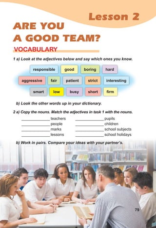 Lesson 2
ARE YOU
A GOOD TEAM?
1 a) Look at the adjectives below and say which ones you know.
VOCABULARY
b) Look the other words up in your dictionary.
2 a) Copy the nouns. Match the adjectives in task 1 with the nouns.
_____________ teachers
_____________ people
_____________ marks
_____________ lessons
b) Work in pairs. Compare your ideas with your partner’s.
_____________ pupils
_____________ children
_____________ school subjects
_____________ school holidays
responsible boring hard
good
smart busy short ﬁrm
low
fair
aggressive strict interesting
patient
79
 