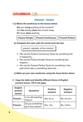8
GRAMMAR
PRESENT TENSES
2 Copy the table and identify different forms of English
present tenses. Fill in the gaps.
1 a) Match the sentences to the tenses below.
Are you doing anything at the moment?
Jim has already done lots of work today.
Bill never does anything.
Present Simple Present Continuous Present Perfect
c) Make up your own sentences using the tense forms above.
b) Complete the rules with the words from the box.
z
z We use the Present Continuous Tense for something that
is happening ... .
z
z We use the Present Simple Tense for something that
happens ... .
z
z We use the Present Perfect Tense for something in the
past which tells us something about the ... .
present, regularly, at the moment
English
present
tenses
Questions
Positive
answers
Negative
answers
Present …
Is he still watching
Titanic?
Yes, he is. No, he isn’t.
Present …
Do you sometimes
go to the cinema?
Yes, I do. No, I don’t.
 