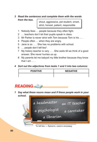 80
1 Nobody likes … people because they often fight.
2 … teachers don’t let their pupils speak in class.
3 Mr Parker is never strict with Tom because Tom is his … .
4 People often … when they are angry.
5 Jane is so … . She has no problems with school.
6 … people don’t tell lies1
.
7 My history teacher is very … . She waits till we think of a good
answer. She never hurries us up.
8 My parents let me babysit my little brother because they know
that I am … .
READING
1
to tell lies — брехати, казати неправду
4 Sort out the adjectives from tasks 1 and 3 into two columns:
1 Say what these nouns mean and if these people work in your
school.
3 Read the sentences and complete them with the words
from the box.
shout, aggressive, pet student, smart,
strict, honest, patient, responsible
POSITIVE NEGATIVE
a headmaster
a caretaker
a librarian
an IT teacher
a psychologist
 