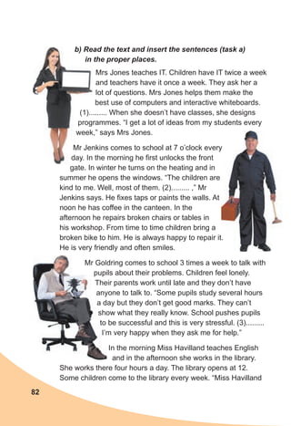 82
Mrs Jones teaches IT. Children have IT twice a week
and teachers have it once a week. They ask her a
lot of questions. Mrs Jones helps them make the
best use of computers and interactive whiteboards.
(1)......... When she doesn’t have classes, she designs
programmes. “I get a lot of ideas from my students every
week,” says Mrs Jones.
Mr Jenkins comes to school at 7 o’clock every
day. In the morning he first unlocks the front
gate. In winter he turns on the heating and in
summer he opens the windows. “The children are
kind to me. Well, most of them. (2)......... ,” Mr
Jenkins says. He fixes taps or paints the walls. At
noon he has coffee in the canteen. In the
afternoon he repairs broken chairs or tables in
his workshop. From time to time children bring a
broken bike to him. He is always happy to repair it.
He is very friendly and often smiles.
Mr Goldring comes to school 3 times a week to talk with
pupils about their problems. Children feel lonely.
Their parents work until late and they don’t have
anyone to talk to. “Some pupils study several hours
a day but they don’t get good marks. They can’t
show what they really know. School pushes pupils
to be successful and this is very stressful. (3).........
I’m very happy when they ask me for help.”
In the morning Miss Havilland teaches English
and in the afternoon she works in the library.
She works there four hours a day. The library opens at 12.
Some children come to the library every week. “Miss Havilland
b) Read the text and insert the sentences (task a)
in the proper places.
Mr Goldring comes to school 3 times a week to talk with
pupils about their problems. Children feel lonely.
Their parents work until late and they don’t have
anyone to talk to. “Some pupils study several hours
a day but they don’t get good marks. They can’t
show what they really know. School pushes pupils
to be successful and this is very stressful. (3).........
I’m very happy when they ask me for help.”
(1)......... When she doesn’t have classes, she designs
programmes. “I get a lot of ideas from my students every
week,” says Mrs Jones.
Mr Jenkins comes to school at 7 o’clock every
day. In the morning he first unlocks the front
b) Read the text and insert the sentences (task a)
in the proper places.
 