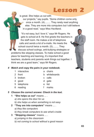 83
4 Match and copy the pairs in your notebook.
1 interactive
2 front
3 broken
4 good
5 telephone
6 reading
a chairs
b whiteboards
c calls
d gate
e list
f marks
is great. She helps us out with
our projects,” say pupils. “Some children come only
once a month. (4)......... They rarely read anything
else. They are more into computers but l still believe
in a good read,” says Miss Havilland.
“It’s not easy, but I love it,” says Mr Rogers. He
gets to school at 8. He first greets the teachers in
the staff room. He makes a lot of telephone
calls and sends a lot of e-mails. He meets the
school council twice a month. (5)......... They
discuss school outings, anti-bullying strategies or
problems like skipping classes. To make school a good
place for teaching and learning, it’s important that
teachers, students and parents work things out together. I
think we are a good team,” says Mr Rogers.
is great. She helps us out with
our projects,” say pupils. “Some children come only
in a good read,” says Miss Havilland.
“It’s not easy, but I love it,” says Mr Rogers. He
gets to school at 8. He first greets the teachers in
the staff room. He makes a lot of telephone
calls and sends a lot of e-mails. He meets the
school council twice a month. (5)......... They
discuss school outings, anti-bullying strategies or
gets to school at 8. He first greets the teachers in
teachers, students and parents work things out together. I
Lesson 2
5 Choose the correct answer. Check in the text.
1 “She helps us out” means ... .
a) she opens the door for us
b) she helps us when something is not easy
2 “They are into computers” means ... .
a) they like computers
b) they break computers to see what’s inside
3 “Skipping classes” means ... .
a) jumping in the classroom
b) not coming to school without a good reason
 