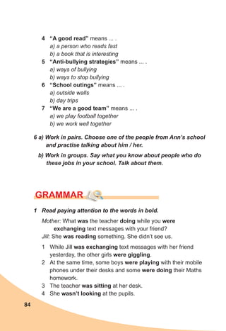 84
6 a) Work in pairs. Choose one of the people from Ann’s school
and practise talking about him / her.
b) Work in groups. Say what you know about people who do
these jobs in your school. Talk about them.
GRAMMAR
4 “A good read” means ... .
a) a person who reads fast
b) a book that is interesting
5 “Anti-bullying strategies” means ... .
a) ways of bullying
b) ways to stop bullying
6 “School outings” means ... .
a) outside walls
b) day trips
7 “We are a good team” means ... .
a) we play football together
b) we work well together
1 Read paying attention to the words in bold.
Mother: What was the teacher doing while you were
exchanging text messages with your friend?
Jill: She was reading something. She didn’t see us.
1 While Jill was exchanging text messages with her friend
yesterday, the other girls were giggling.
2 At the same time, some boys were playing with their mobile
phones under their desks and some were doing their Maths
homework.
3 The teacher was sitting at her desk.
4 She wasn’t looking at the pupils.
 