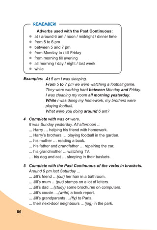 86
REMEMBER!
Adverbs used with the Past Continuous:
z
z at / around 6 am / noon / midnight / dinner time
z
z from 5 to 6 pm
z
z between 5 and 7 pm
z
z from Monday to / till Friday
z
z from morning till evening
z
z all morning / day / night / last week
z
z while
At 5 am I was sleeping.
From 5 to 7 pm we were watching a football game.
They were working hard between Monday and Friday.
I was cleaning my room all morning yesterday.
While I was doing my homework, my brothers were
playing football.
What were you doing around 6 am?
Examples:
4 Complete with was or were.
It was Sunday yesterday. All afternoon ...
... Harry … helping his friend with homework.
... Harry’s brothers … playing football in the garden.
... his mother … reading a book.
... his father and grandfather … repairing the car.
... his grandmother ... watching TV.
… his dog and cat … sleeping in their baskets.
5 Complete with the Past Continuous of the verbs in brackets.
Around 9 pm last Saturday ...
... Jill’s friend …(cut) her hair in a bathroom.
... Jill’s mum …(put) stamps on a lot of letters.
... Jill’s dad …(study) some brochures on computers.
... Jill’s cousin …(write) a book report.
... Jill’s grandparents …(fly) to Paris.
... their next-door neighbours …(jog) in the park.
 