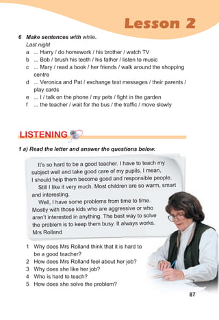 Lesson 2
LISTENING
LISTENING
LISTENING
1 a) Read the letter and answer the questions below.
1 Why does Mrs Rolland think that it is hard to
be a good teacher?
2 How does Mrs Rolland feel about her job?
3 Why does she like her job?
4 Who is hard to teach?
5 How does she solve the problem?
87
It’s so hard to be a good teacher. I have to teach my
subject well and take good care of my pupils. I mean,
I should help them become good and responsible people.
Still I like it very much. Most children are so warm, smart
and interesting.
Well, I have some problems from time to time.
Mostly with those kids who are aggressive or who
aren’t interested in anything. The best way to solve
the problem is to keep them busy. It always works.
Mrs Rolland
6 Make sentences with while.
Last night
a ... Harry / do homework / his brother / watch TV
b ... Bob / brush his teeth / his father / listen to music
c ... Mary / read a book / her friends / walk around the shopping
centre
d ... Veronica and Pat / exchange text messages / their parents /
play cards
e ... I / talk on the phone / my pets / fight in the garden
f ... the teacher / wait for the bus / the traffic / move slowly
 