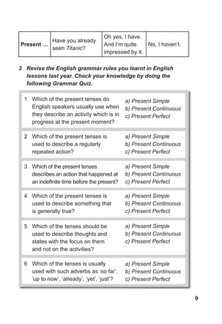 9
3 Revise the English grammar rules you learnt in English
lessons last year. Check your knowledge by doing the
following Grammar Quiz.
Present …
Have you already
seen Titanic?
Oh yes, I have.
And I’m quite
impressed by it.
No, I haven’t.
a) Present Simple
b) Present Continuous
c) Present Perfect
a) Present Simple
b) Present Continuous
c) Present Perfect
a) Present Simple
b) Present Continuous
c) Present Perfect
a) Present Simple
b) Present Continuous
c) Present Perfect
a) Present Simple
b) Present Continuous
c) Present Perfect
3 Which of the present tenses
describes an action that happened at
an indefinite time before the present?
4 Which of the present tenses is
used to describe something that
is generally true?
2 Which of the present tenses is
used to describe a regularly
repeated action?
5 Which of the tenses should be
used to describe thoughts and
states with the focus on them
and not on the activities?
1 Which of the present tenses do
English speakers usually use when
they describe an activity which is in
progress at the present moment?
6 Which of the tenses is usually
used with such adverbs as ‘so far’,
‘up to now’, ‘already’, ‘yet’, ‘just’?
a) Present Simple
b) Present Continuous
c) Present Perfect
 