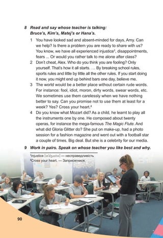 1 You have looked sad and absent-minded for days, Amy. Can
we help? Is there a problem you are ready to share with us?
You know, we have all experienced injustice1
, disappointments,
fears ... Or would you rather talk to me alone after class?
2 Don’t cheat, Alex. Who do you think you are fooling? Only
yourself. That’s how it all starts. … By breaking school rules,
sports rules and little by little all the other rules. If you start doing
it now, you might end up behind bars one day, believe me.
3 The world would be a better place without certain rude words.
For instance: fool, idiot, moron, dirty words, swear words, etc.
We sometimes use them carelessly when we have nothing
better to say. Can you promise not to use them at least for a
week? Yes? Cross your heart.2
4 Do you know what Mozart did? As a child, he learnt to play all
the instruments one by one. He composed about twenty
operas, for instance the mega-famous The Magic Flute. And
what did Gloria Glitter do? She put on make-up, had a photo
session for a fashion magazine and went out with a football star
a couple of times. Big deal. But she is a celebrity for our media.
8 Read and say whose teacher is talking:
Bruce’s, Kim’s, Matej’s or Hana’s.
9 Work in pairs. Speak on whose teacher you like best and why.
1
injustice [in9dzystis] — несправедливість
2
Cross your heart. — Заприсягнися.
90
 