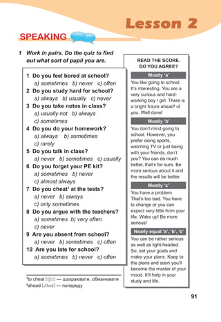 91
Lesson 2
SPEAKING
1 Work in pairs. Do the quiz to find
out what sort of pupil you are.
1 Do you feel bored at school?
a) sometimes b) never c) often
2 Do you study hard for school?
a) always b) usually c) never
3 Do you take notes in class?
a) usually not b) always
c) sometimes
4 Do you do your homework?
a) always b) sometimes
c) rarely
5 Do you talk in class?
a) never b) sometimes c) usually
6 Do you forget your PE kit?
a) sometimes b) never
c) almost always
7 Do you cheat1
at the tests?
a) never b) always
c) only sometimes
8 Do you argue with the teachers?
a) sometimes b) very often
c) never
9 Are you absent from school?
a) never b) sometimes c) often
10 Are you late for school?
a) sometimes b) never c) often
1
to cheat [tSI:t] — шахраювати, обманювати
2
ahead [39hed] — попереду
READ THE SCORE.
DO YOU AGREE?
Mostly ‘a’
You like going to school.
It’s interesting. You are a
very curious and hard-
working boy / girl. There is
a bright future ahead2
of
you. Well done!
Mostly ‘b’
You don’t mind going to
school. However, you
prefer doing sports,
watching TV or just being
with your friends, don’t
you? You can do much
better, that’s for sure. Be
more serious about it and
the results will be better.
Mostly ‘c’
You have a problem.
That’s too bad. You have
to change or you can
expect very little from your
life. Wake up! Be more
serious!
Nearly equal ‘a’, ‘b’, ‘c’
You can be rather serious
as well as light-headed.
So, set your goals and
make your plans. Keep to
the plans and soon you’ll
become the master of your
mood. It’ll help in your
study and life.
 