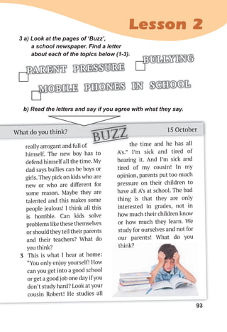 93
Lesson 2
93
the time and he has all
A’s.” I’m sick and tired of
hearing it. And I’m sick and
tired of my cousin! In my
opinion, parents put too much
pressure on their children to
have all A’s at school. The bad
thing is that they are only
interested in grades, not in
how much their children know
or how much they learn. We
study for ourselves and not for
our parents! What do you
think?
the time and he has all
3 a) Look at the pages of ‘Buzz’,
a school newspaper. Find a letter
about each of the topics below (1-3).
MOBILE PHONES IN SCHOOL
PARENT PRESSURE
BULLYING
b) Read the letters and say if you agree with what they say.
What do you think? 15 October
really arrogant and full of
himself. The new boy has to
defend himself all the time. My
dad says bullies can be boys or
girls. They pick on kids who are
new or who are different for
some reason. Maybe they are
talented and this makes some
people jealous! I think all this
is horrible. Can kids solve
problems like these themselves
orshouldtheytelltheirparents
and their teachers? What do
you think?
3 This is what I hear at home:
“You only enjoy yourself! How
can you get into a good school
or get a good job one day if you
don’t study hard? Look at your
cousin Robert! He studies all
the time and he has all
the time and he has all
buzz
think?
 