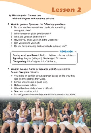 Lesson 2
b) Work in pairs. Choose one
of the dialogues and act it out in class.
6 Work in groups. Speak on the following questions.
1 Do your teachers sometimes confiscate something
during the class?
2 Who sometimes gives you lectures?
3 What are you sick and tired of?
4 How do you enjoy yourself at the weekend?
5 Can you defend yourself?
6 Do you have a feeling that somebody picks on you?
7 Work in groups. Agree or disagree with the statements
below. Give your reasons.
z
z You make an opinion about a person based on the way they
look and the clothes they wear.
z
z School uniforms are a good idea.
z
z Girls are never bullies.
z
z Life without a mobile phone is difficult.
z
z Teachers must be strict.
z
z School grades are more important than how much you know.
REMEMBER!
Saying what you think: I think ... I believe ... In my opinion, ...
Agreeing: I agree (with you). You’re right. Of course.
Disagreeing: I don’t agree. I don’t think so.
95
 