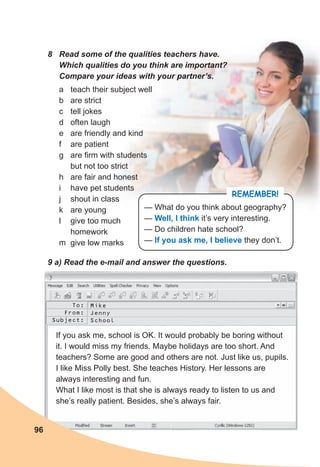 8 Read some of the qualities teachers have.
Which qualities do you think are important?
Compare your ideas with your partner’s.
9 a) Read the e-mail and answer the questions.
REMEMBER!
— What do you think about geography?
— Well, I think it’s very interesting.
— Do children hate school?
— If you ask me, I believe they don’t.
To:
From:
Subject:
Mike
Jenny
School
If you ask me, school is OK. It would probably be boring without
it. I would miss my friends. Maybe holidays are too short. And
teachers? Some are good and others are not. Just like us, pupils.
I like Miss Polly best. She teaches History. Her lessons are
always interesting and fun.
What I like most is that she is always ready to listen to us and
she’s really patient. Besides, she’s always fair.
96
a teach their subject well
b are strict
c tell jokes
d often laugh
e are friendly and kind
f are patient
g are firm with students
but not too strict
h are fair and honest
i have pet students
j shout in class
k are young
l give too much
homework
m give low marks
 