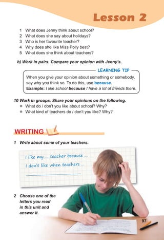 Lesson 2
2 Choose one of the
letters you read
in this unit and
answer it.
1 What does Jenny think about school?
2 What does she say about holidays?
3 Who is her favourite teacher?
4 Why does she like Miss Polly best?
5 What does she think about teachers?
WRITING
I like my … teacher because …
I don’t like when teachers …
.....................................................
b) Work in pairs. Compare your opinion with Jenny’s.
10 Work in groups. Share your opinions on the following.
z
z What do / don’t you like about school? Why?
z
z What kind of teachers do / don’t you like? Why?
1 Write about some of your teachers.
LEARNING TIP
When you give your opinion about something or somebody,
say why you think so. To do this, use because.
Example: I like school because I have a lot of friends there.
97
 