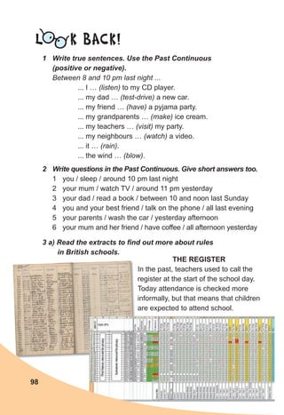 L K BACK!
3 a) Read the extracts to find out more about rules
in British schools.
THE REGISTER
In the past, teachers used to call the
register at the start of the school day.
Today attendance is checked more
informally, but that means that children
are expected to attend school.
98
2 Write questions in the Past Continuous. Give short answers too.
1 you / sleep / around 10 pm last night
2 your mum / watch TV / around 11 pm yesterday
3 your dad / read a book / between 10 and noon last Sunday
4 you and your best friend / talk on the phone / all last evening
5 your parents / wash the car / yesterday afternoon
6 your mum and her friend / have coffee / all afternoon yesterday
1 Write true sentences. Use the Past Continuous
(positive or negative).
Between 8 and 10 pm last night ...
... I … (listen) to my CD player.
... my dad … (test-drive) a new car.
... my friend … (have) a pyjama party.
... my grandparents … (make) ice cream.
... my teachers … (visit) my party.
... my neighbours … (watch) a video.
... it … (rain).
... the wind … (blow).
 