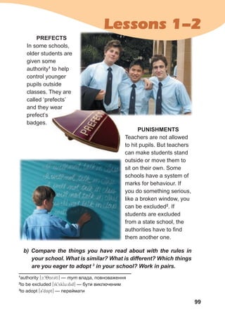 99
1
authority [c:98ArCtI] — тут влада, повноваження
2
to be excluded [ik9sklu:did] — бути виключеним
3
to adopt [39dApt] — переймати
PREFECTS
In some schools,
older students are
given some
authority1
to help
control younger
pupils outside
classes. They are
called ‘prefects’
and they wear
prefect’s
badges.
PUNISHMENTS
Teachers are not allowed
to hit pupils. But teachers
can make students stand
outside or move them to
sit on their own. Some
schools have a system of
marks for behaviour. If
you do something serious,
like a broken window, you
can be excluded2
. If
students are excluded
from a state school, the
authorities have to find
them another one.
b) Compare the things you have read about with the rules in
your school. What is similar? What is different? Which things
are you eager to adopt 3
in your school? Work in pairs.
and they wear
Lessons 1-2
 