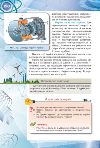 100
Вивчити конструктивні особливос­
ті, переваги і недоліки таких двигу­
нів ви можете ще в школі.
Парова та газова турбіни. Для
перетворення теплової енергії в
механічну на теплових й атомних
електростанціях використовують
турбіни. Турбіни як основний ру­
шійний елемент застосовують та­
кож у газотурбінних двигунах,
що широко використовуються в
авіації. Залежно від робочого тіла
(пари або газу) розрізняють парові
й газові турбіни.
В основу дії турбін покладено обертання дисків із ло­
патками під тиском водяної пари або газу.
Схему дії парової турбіни наведено на малюнку 72.
На  вал 1 насаджено декілька дисків 3 із лопатками 4.
Струмені пари, що надходять через сопло 2, послідовно
зіштовхуються із лопатками всіх дисків, тиснуть на них
і надають турбіні швидкого обертального руху. Відпра­
цьована пара виходить з отвору 5.
Підбиваємо підсумки
До теплових машин належать двигуни внутрішнього
згорання, парові й газові турбіни, дизельні й турбореак­
тивні двигуни та інші.
1.	 Які види двигунів внутрішнього згорання ви знаєте?
2.	 Назвіть процеси, що відбуваються в чотиритактному
ДВЗ.
3.	 Які бувають турбіни? Що покладено в основу дії парової
турбіни? Де використовують турбіни?
	
Поясніть
1.	 У потужних двигунах внутрішнього згорання використо-
вують водяне охолодження, а не повітряне. Чому?
Мал. 72. Схема дії парової турбіни
 