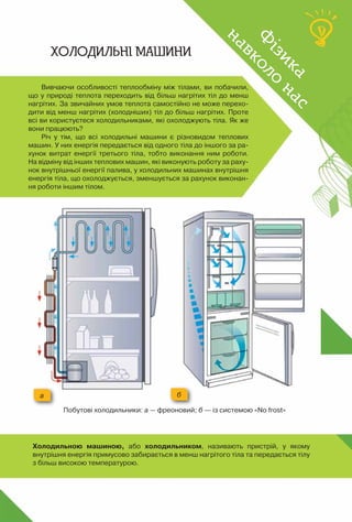 101
Вивчаючи особливості теплообміну між тілами, ви побачили,
що у природі теплота переходить від більш нагрітих тіл до менш
нагрітих. За звичайних умов теплота самостійно не може перехо-
дити від менш нагрітих (холодніших) тіл до більш нагрітих. Проте
всі ви користуєтеся холодильниками, які охолоджують тіла. Як же
вони працюють?
Річ у тім, що всі холодильні машини є різновидом теплових
машин. У них енергія передається від одного тіла до іншого за ра-
хунок витрат енергії третього тіла, тобто виконання ним роботи.
На відміну від інших теплових машин, які виконують роботу за раху-
нок внутрішньої енергії палива, у холодильних машинах внутрішня
енергія тіла, що охолоджується, зменшується за рахунок виконан-
ня роботи іншим тілом.
б
а
Ф
ізика
навколо
нас
Ф
ізика
навколо
нас
Холодильні машини
Побутові холодильники: а — фреоновий; б — із системою «No frost»
Холодильною машиною, або холодильником, називають пристрій, у якому 	
внутрішня енергія примусово забирається в менш нагрітого тіла та передається тілу
з більш високою температурою.
 