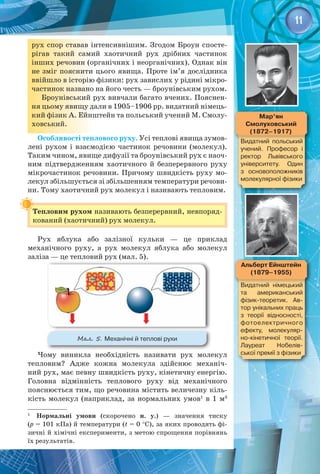 11
рух спор ставав інтенсивнішим. Згодом Броун спосте­
рігав такий самий хаотичний рух дрібних частинок
інших речовин (органічних і неорганічних). Однак він
не зміг пояснити цього явища. Проте ім’я дослідника
ввійшло в історію фізики: рух завислих у рідині мікро­
частинок названо на його честь — броунівським рухом.
Броунівський рух вивчали багато вчених. Пояснен­
ня цьому явищу дали в 1905–1906 рр. видатний німець­
кий фізик А. Ейнштейн та польський учений М. Смолу­
ховський.
Особливості теплового руху. Усі теплові явища зумов­
лені рухом і взаємодією частинок речовини (молекул).
Таким чином, явище дифузії та броунівський рух є наоч­
ним підтвердженням хаотичного й безперервного руху
мікрочастинок речовини. Причому швидкість руху мо­
лекул збільшується зі збільшенням температури речови­
ни. Тому хаотичний рух молекул і називають тепловим.
Тепловим рухом називають безперервний, невпоряд­
кований (хаотичний) рух молекул.
Рух яблука або залізної кульки  — це приклад 
механічного руху, а рух молекул яблука або молекул 
заліза — це тепловий рух (мал. 5).
Мал. 5. Механічні й теплові рухи
Чому виникла необхідність називати рух молекул
тепловим? Адже кожна молекула здійснює механіч­
ний рух, має певну швидкість руху, кінетичну енергію. 
Головна відмінність теплового руху від механічного 
пояснюється тим, що речовина містить величезну кіль­
кість молекул (наприклад, за нормальних умов1
в 1 м3
 
1
  Нормальні умови (скорочено н. у.) — значення тиску 
(р = 101 кПа) й температури (t = 0 °C), за яких проводять фі­
зичні й хімічні експерименти, з метою спрощення порівнянь
їх результатів.
Альберт Ейнштейн
(1879–1955)
Видатний німецький
та американський
фізик-теоретик. Ав-
тор унікальних праць
з теорії відносності,
фотоелектричного
ефекту, молекуляр-
но-кінетичної теорії.
Лауреат Нобелів-
ської премії з фізики
Мар’ян
Смолуховський
(1872–1917)
Видатний польський
учений. Професор і
ректор Львівського
університету. Один
з основоположників
молекулярної фізики
 
