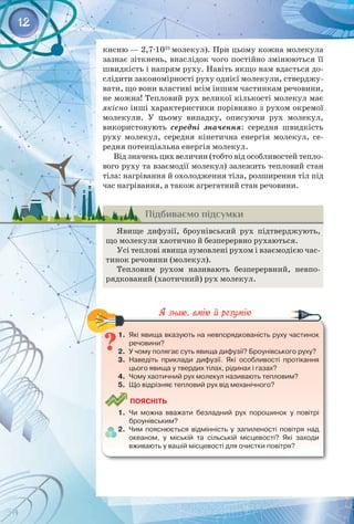12
кисню — 2,7∙1025
молекул). При цьому кожна молекула
зазнає зіткнень, внаслідок чого постійно змінюються її
швидкість і напрям руху. Навіть якщо нам вдасться до­
слідити закономірності руху однієї молекули, стверджу­
вати, що вони властиві всім іншим частинкам речовини,
не можна! Тепловий рух великої кількості молекул має
якісно інші характеристики порівняно з рухом окремої
молекули. У  цьому випадку, описуючи рух молекул,
використовують середні значення: середня швидкість
руху молекул, середня кінетична енергія молекул, се­
редня потенціальна енергія молекул.
Від значень цих величин (тобто від особливостей тепло­
вого руху та взаємодії молекул) залежить тепловий стан
тіла: нагрівання й охолодження тіла, розширення тіл під
час нагрівання, а також агрегатний стан речовини.
Підбиваємо підсумки
Явище дифузії, броунівський рух підтверджують,
що молекули хаотично й безперервно рухаються.
Усі теплові явища зумовлені рухом і взаємодією час­
тинок речовини (молекул).
Тепловим рухом називають безперервний, невпо­
рядкований (хаотичний) рух молекул.
1.	 Які явища вказують на невпорядкованість руху частинок
речовини?
2.	 У чому полягає суть явища дифузії? Броунівського руху?
3.	 Наведіть приклади дифузії. Які особливості протікання
цього явища у твердих тілах, рідинах і газах?
4.	 Чому хаотичний рух молекул називають тепловим?
5.	 Що відрізняє тепловий рух від механічного?
	
Поясніть
1.	 Чи можна вважати безладний рух порошинок у повітрі
броунівським?
2.	 Чим пояснюється відмінність у запиленості повітря над
океаном, у міській та сільській місцевості? Які заходи
вживають у вашій місцевості для очистки повітря?
 